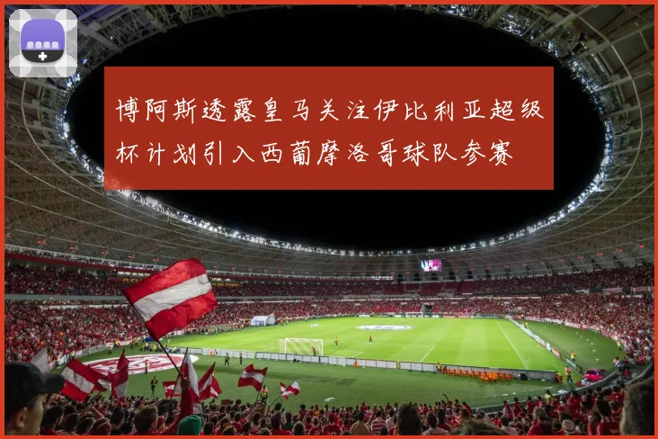博阿斯透露皇马关注伊比利亚超级杯计划引入西葡摩洛哥球队参赛