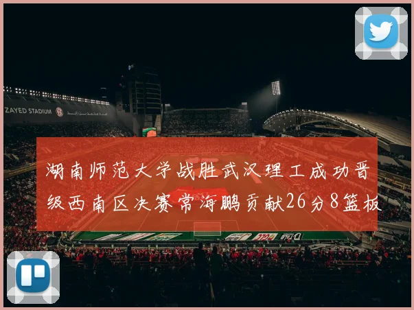 湖南师范大学战胜武汉理工成功晋级西南区决赛常海鹏贡献26分8篮板韩雨琛得21分