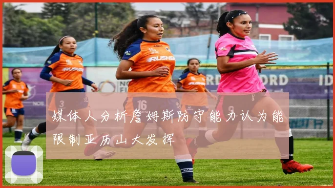 媒体人分析詹姆斯防守能力认为能限制亚历山大发挥