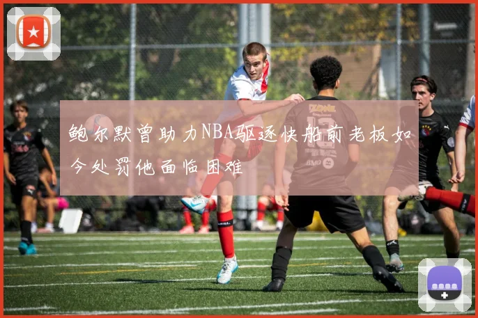 鲍尔默曾助力NBA驱逐快船前老板如今处罚他面临困难