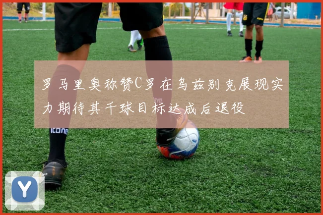 罗马里奥称赞C罗在乌兹别克展现实力期待其千球目标达成后退役