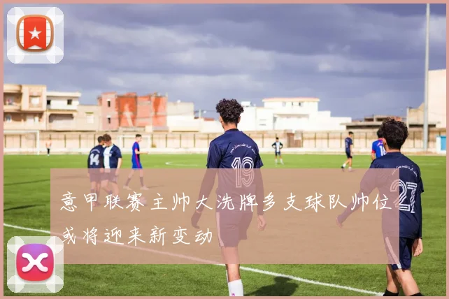 意甲联赛主帅大洗牌多支球队帅位或将迎来新变动
