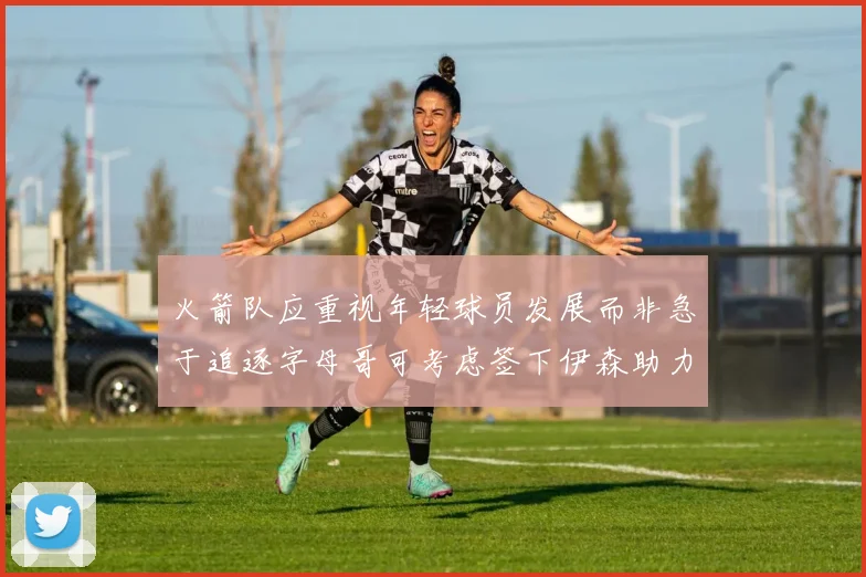 火箭队应重视年轻球员发展而非急于追逐字母哥可考虑签下伊森助力成长