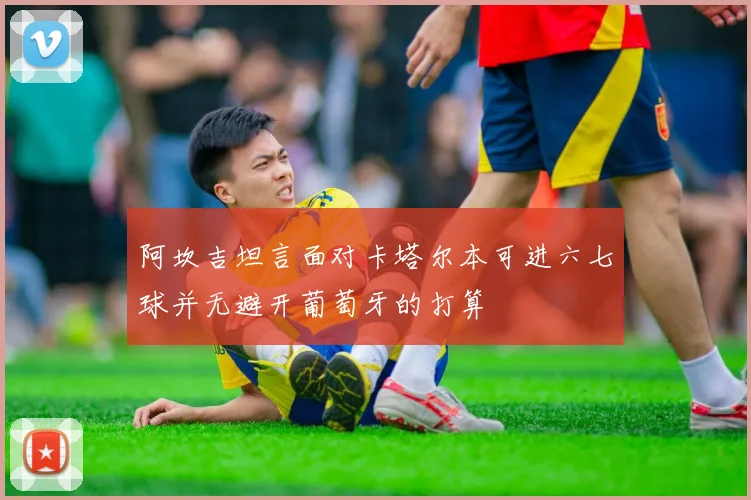 阿坎吉坦言面对卡塔尔本可进六七球并无避开葡萄牙的打算