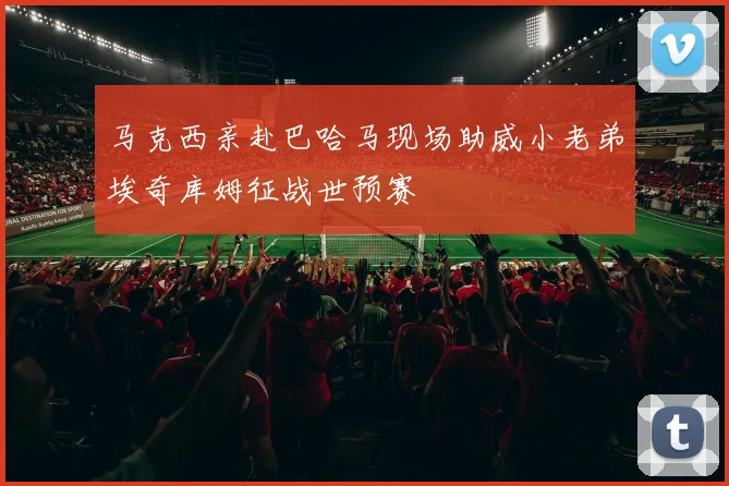 马克西亲赴巴哈马现场助威小老弟埃奇库姆征战世预赛