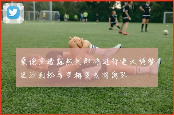 桑德罗透露热刺即将进行重大调整里沙利松与罗梅罗或将离队