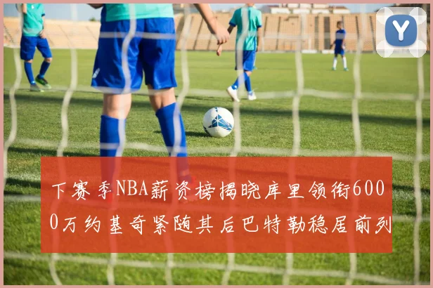 下赛季NBA薪资榜揭晓库里领衔6000万约基奇紧随其后巴特勒稳居前列