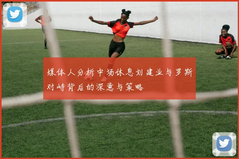 媒体人分析中场休息刘建业与罗斯对峙背后的深意与策略