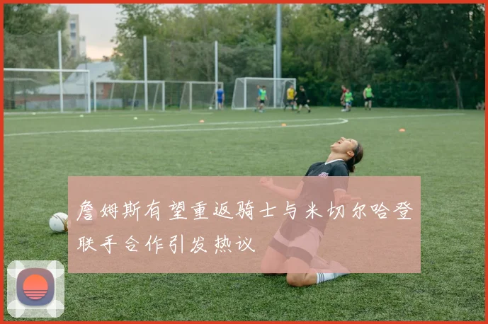詹姆斯有望重返骑士与米切尔哈登联手合作引发热议