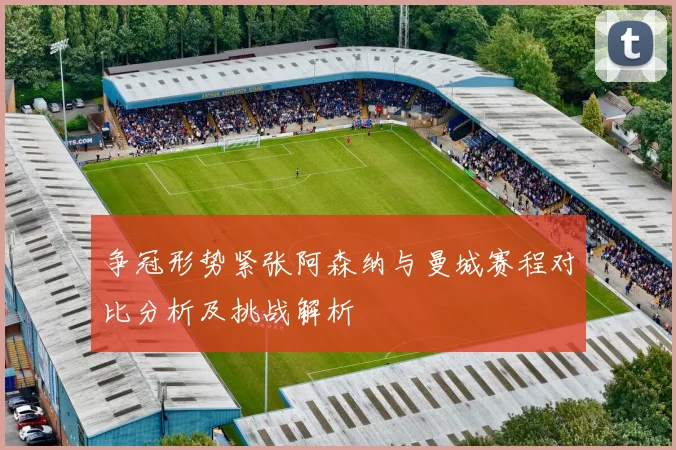 争冠形势紧张阿森纳与曼城赛程对比分析及挑战解析