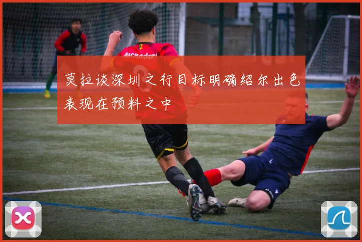 莫拉谈深圳之行目标明确绍尔出色表现在预料之中