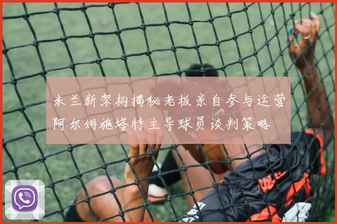 米兰新架构揭秘老板亲自参与运营阿尔姆施塔特主导球员谈判策略