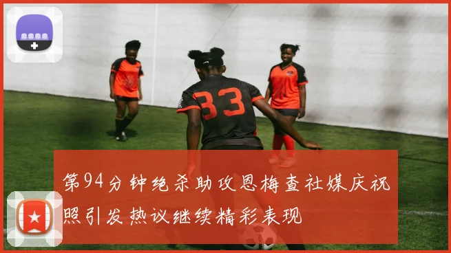 第94分钟绝杀助攻恩梅查社媒庆祝照引发热议继续精彩表现