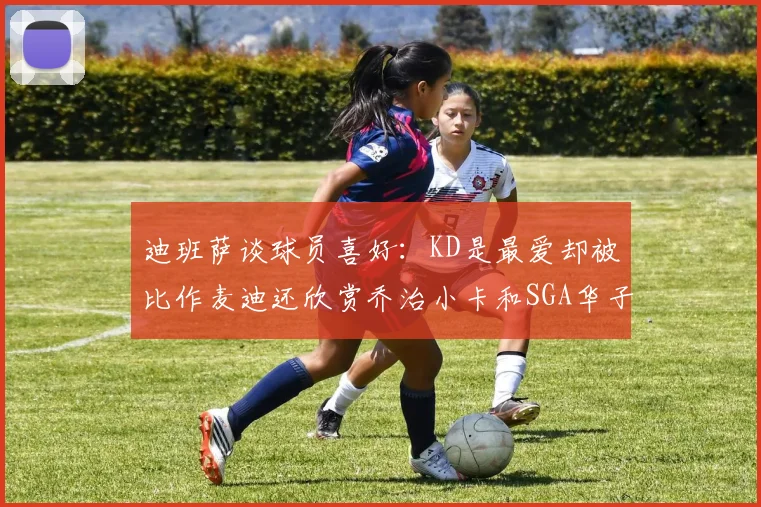 迪班萨谈球员喜好：KD是最爱却被比作麦迪还欣赏乔治小卡和SGA华子