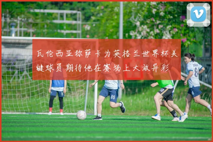 瓦伦西亚称萨卡为英格兰世界杯关键球员期待他在赛场上大放异彩