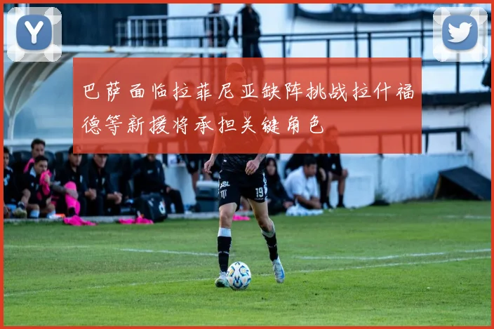 巴萨面临拉菲尼亚缺阵挑战拉什福德等新援将承担关键角色