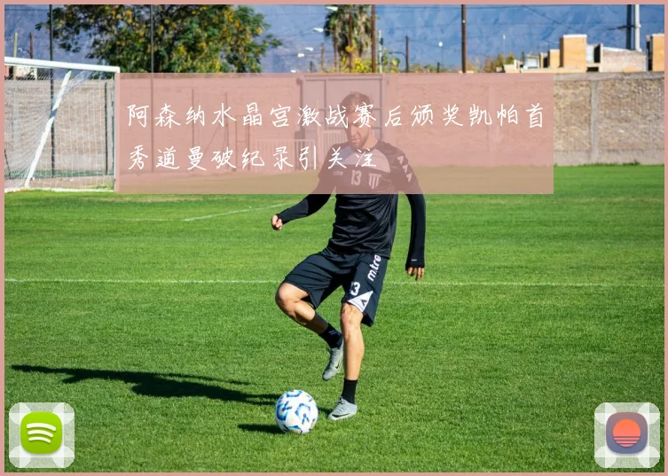 阿森纳水晶宫激战赛后颁奖凯帕首秀道曼破纪录引关注