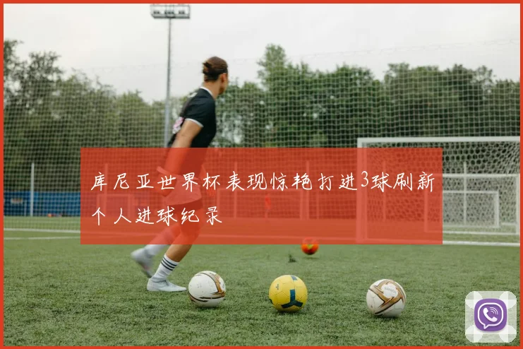 库尼亚世界杯表现惊艳打进3球刷新个人进球纪录