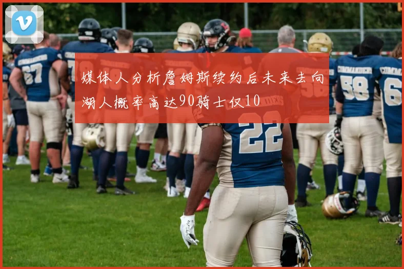媒体人分析詹姆斯续约后未来去向湖人概率高达90骑士仅10