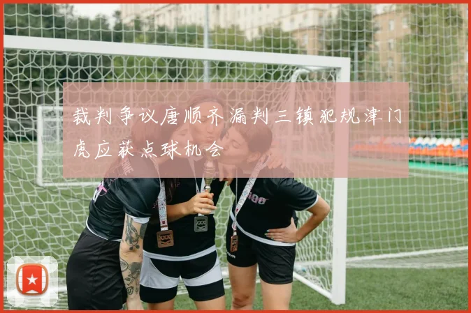 裁判争议唐顺齐漏判三镇犯规津门虎应获点球机会