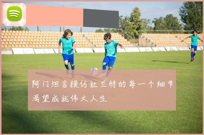 阿门坦言模仿杜兰特的每一个细节渴望成就伟大人生