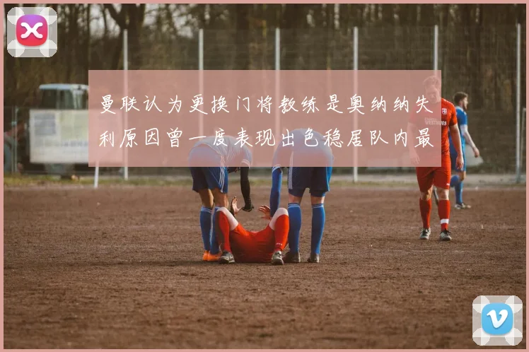 曼联认为更换门将教练是奥纳纳失利原因曾一度表现出色稳居队内最佳