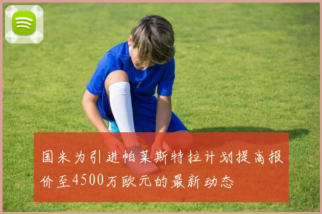国米为引进帕莱斯特拉计划提高报价至4500万欧元的最新动态
