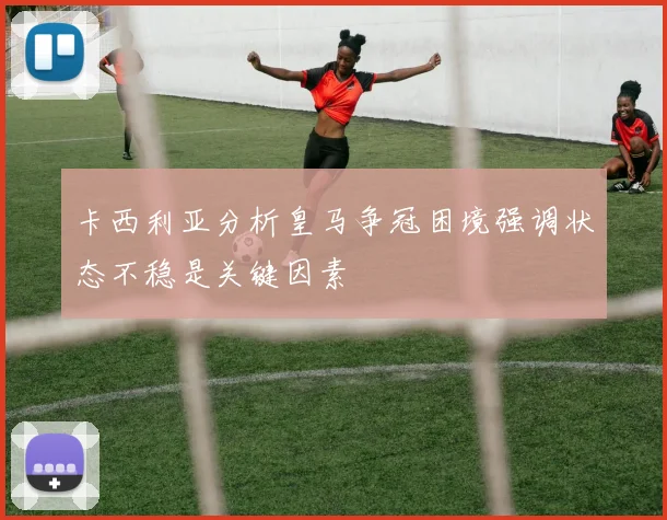卡西利亚分析皇马争冠困境强调状态不稳是关键因素