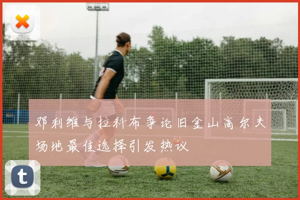 邓利维与拉科布争论旧金山高尔夫场地最佳选择引发热议