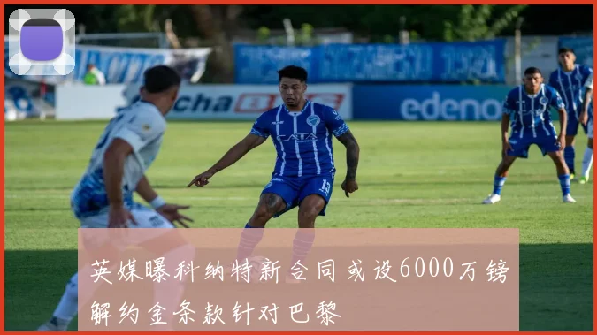 英媒曝科纳特新合同或设6000万镑解约金条款针对巴黎
