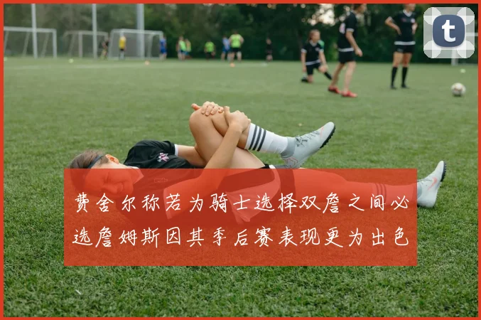 费舍尔称若为骑士选择双詹之间必选詹姆斯因其季后赛表现更为出色