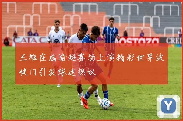 王维在成渝超赛场上演精彩世界波破门引发球迷热议